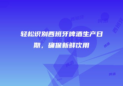 轻松识别西班牙啤酒生产日期，确保新鲜饮用