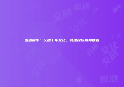 国酒端午：交融千年文化，共绘民族精神画卷