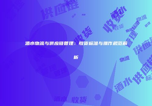 酒水物流与供应链管理：收货标准与操作规范解析