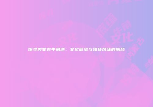 探寻内蒙古牛角酒：文化底蕴与独特风味的融合