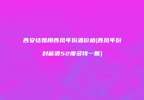 西安结婚用西凤年份酒价格(西凤年份封藏酒52度多钱一瓶)