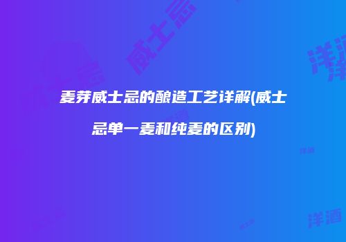 麦芽威士忌的酿造工艺详解(威士忌单一麦和纯麦的区别)