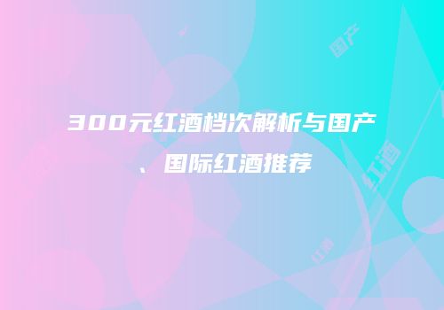 300元红酒档次解析与国产、国际红酒推荐