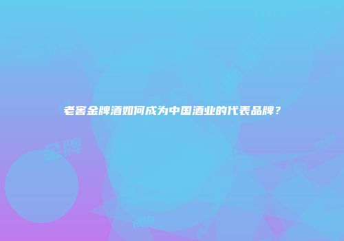 老窖金牌酒如何成为中国酒业的代表品牌？