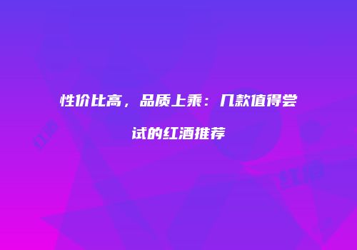 性价比高，品质上乘：几款值得尝试的红酒推荐