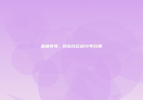 品味传奇，尽在白云边12年白酒