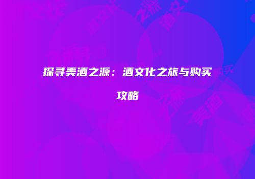 探寻美酒之源：酒文化之旅与购买攻略