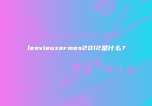 lesvieuxormes2012是什么？