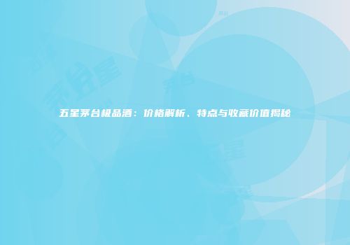 五星茅台极品酒：价格解析、特点与收藏价值揭秘
