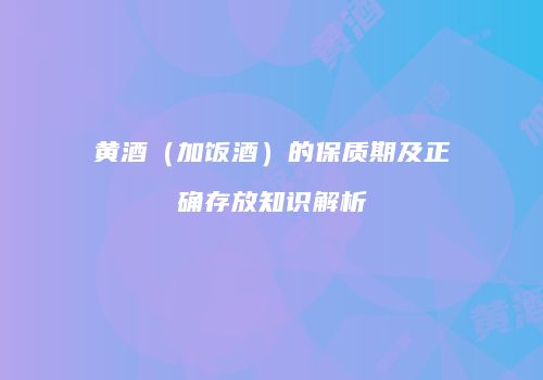 黄酒（加饭酒）的保质期及正确存放知识解析