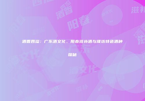 酒香四溢：广东酒文化、阳春滋补酒与潍坊特色酒种探秘