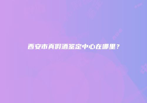 西安市真假酒鉴定中心在哪里？