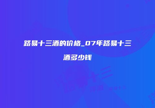 路易十三酒的价格_07年路易十三酒多少钱