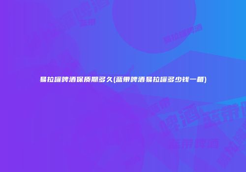 易拉罐啤酒保质期多久(蓝带啤酒易拉罐多少钱一箱)