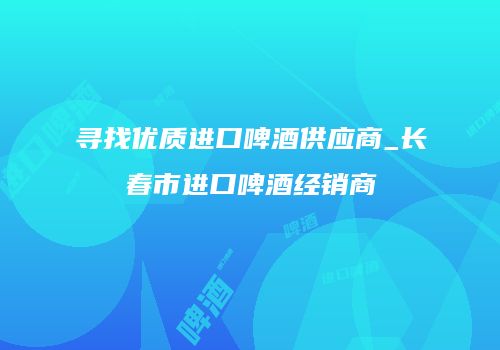 寻找优质进口啤酒供应商_长春市进口啤酒经销商