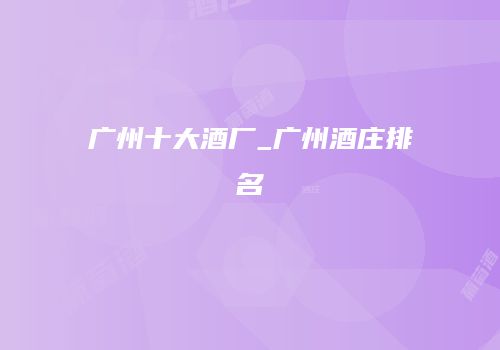 广州十大酒厂_广州酒庄排名