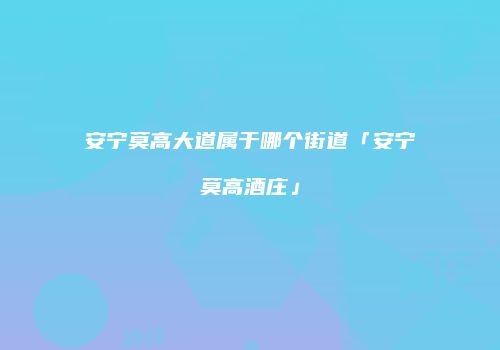 安宁莫高大道属于哪个街道「安宁莫高酒庄」