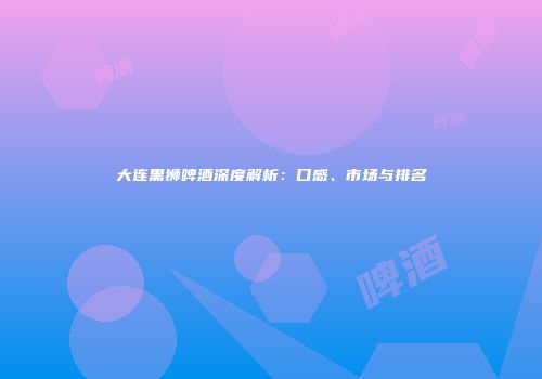 大连黑狮啤酒深度解析：口感、市场与排名