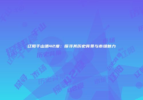 辽阳千山酒42度：探寻其历史背景与市场魅力