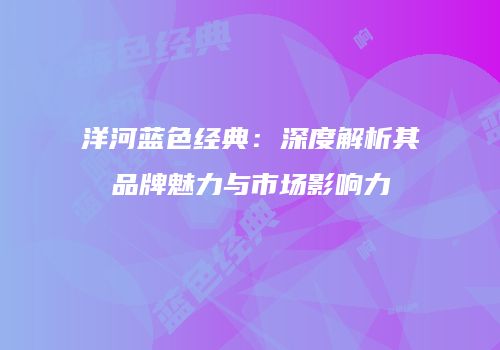 洋河蓝色经典：深度解析其品牌魅力与市场影响力