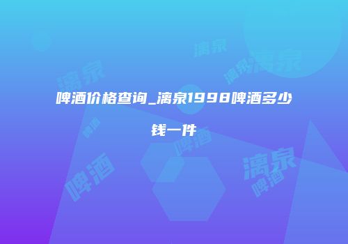 啤酒价格查询_漓泉1998啤酒多少钱一件