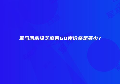 军马酒高级芝麻香60度价格是多少？