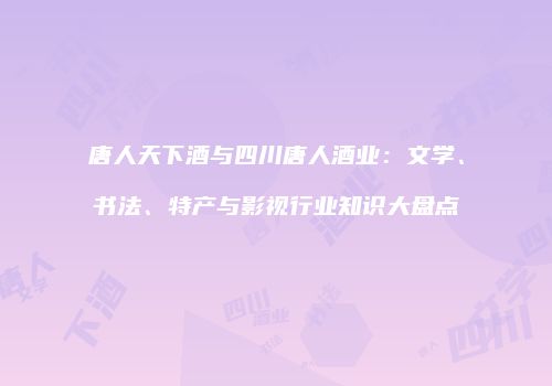 唐人天下酒与四川唐人酒业：文学、书法、特产与影视行业知识大盘点