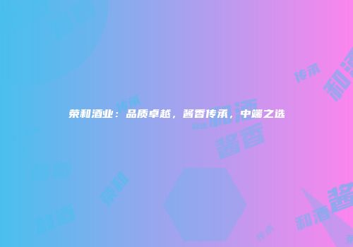 荣和酒业：品质卓越，酱香传承，中端之选