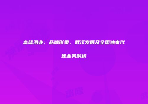 富隆酒业：品牌形象、武汉发展及全国独家代理业务解析