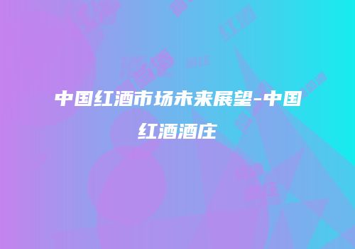 中国红酒市场未来展望-中国红酒酒庄