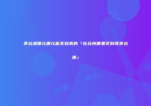 茅台酒哪儿哪儿能买到真的「在台州哪里买到真茅台酒」