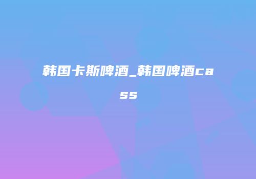 韩国卡斯啤酒_韩国啤酒cass