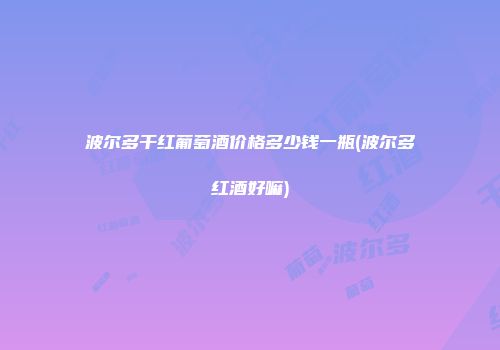 波尔多干红葡萄酒价格多少钱一瓶(波尔多红酒好嘛)