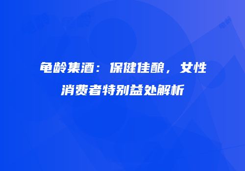 龟龄集酒：保健佳酿，女性消费者特别益处解析