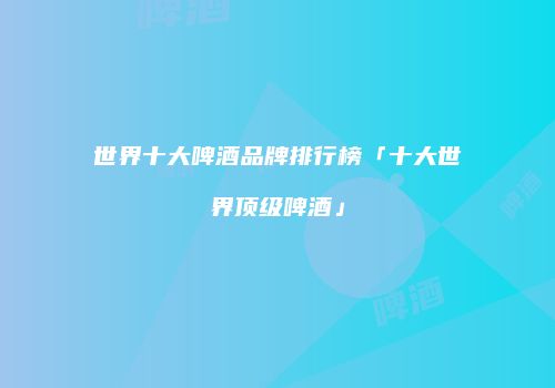 世界十大啤酒品牌排行榜「十大世界顶级啤酒」