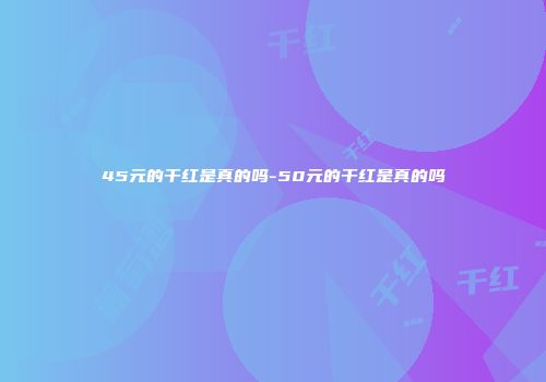 45元的干红是真的吗-50元的干红是真的吗
