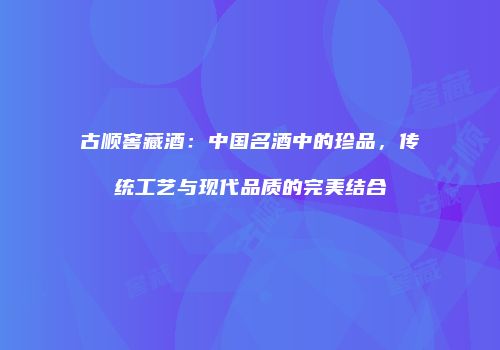 古顺窖藏酒：中国名酒中的珍品，传统工艺与现代品质的完美结合