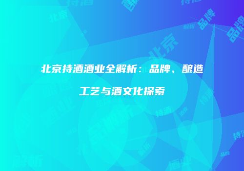 北京持酒酒业全解析：品牌、酿造工艺与酒文化探索
