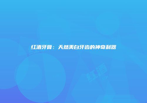 红酒牙膏：天然美白牙齿的神奇利器