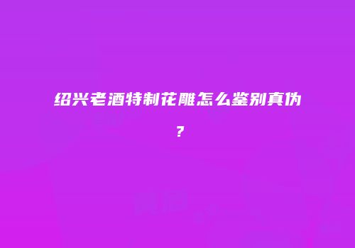 绍兴老酒特制花雕怎么鉴别真伪？