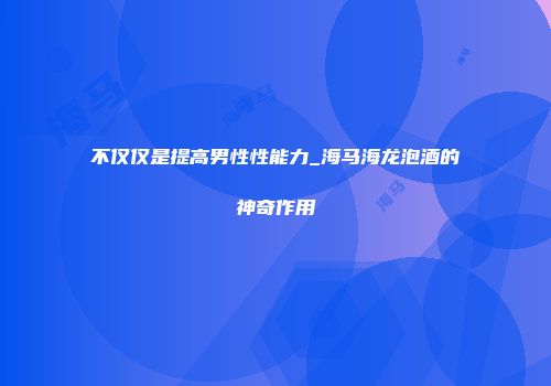 不仅仅是提高男性性能力_海马海龙泡酒的神奇作用