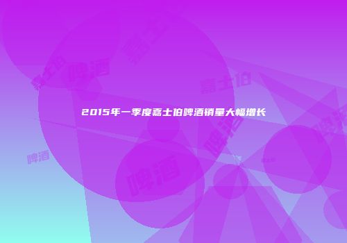 2015年一季度嘉士伯啤酒销量大幅增长