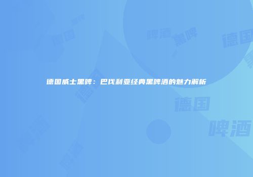 德国威士黑啤：巴伐利亚经典黑啤酒的魅力解析