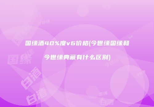 国缘酒40%度v6价格(今世缘国缘和今世缘典藏有什么区别)