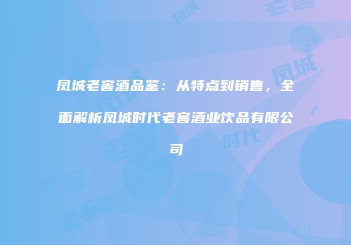 凤城老窖酒品鉴：从特点到销售，全面解析凤城时代老窖酒业饮品有限公司