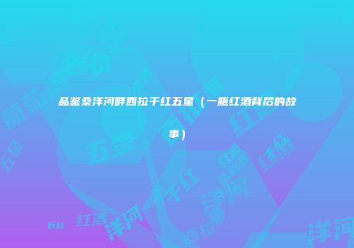 品鉴桑洋河畔西拉干红五星（一瓶红酒背后的故事）