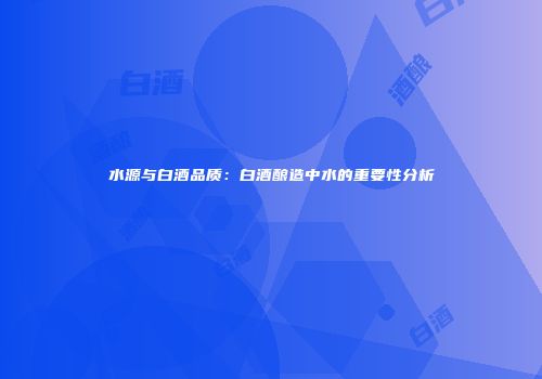 水源与白酒品质：白酒酿造中水的重要性分析