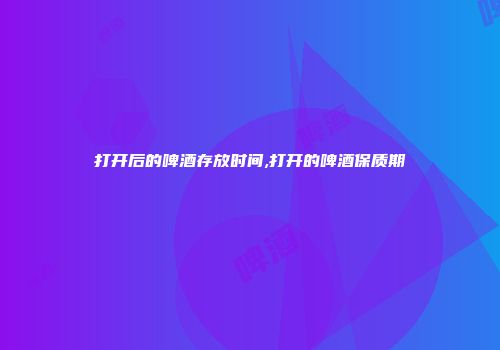 打开后的啤酒存放时间,打开的啤酒保质期