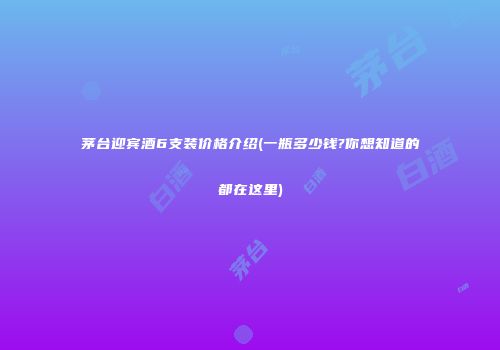 茅台迎宾酒6支装价格介绍(一瓶多少钱?你想知道的都在这里)