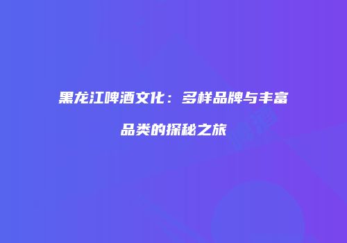 黑龙江啤酒文化：多样品牌与丰富品类的探秘之旅